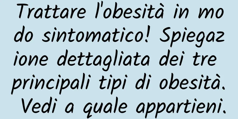 Trattare l'obesità in modo sintomatico! Spiegazione dettagliata dei tre principali tipi di obesità. Vedi a quale appartieni.