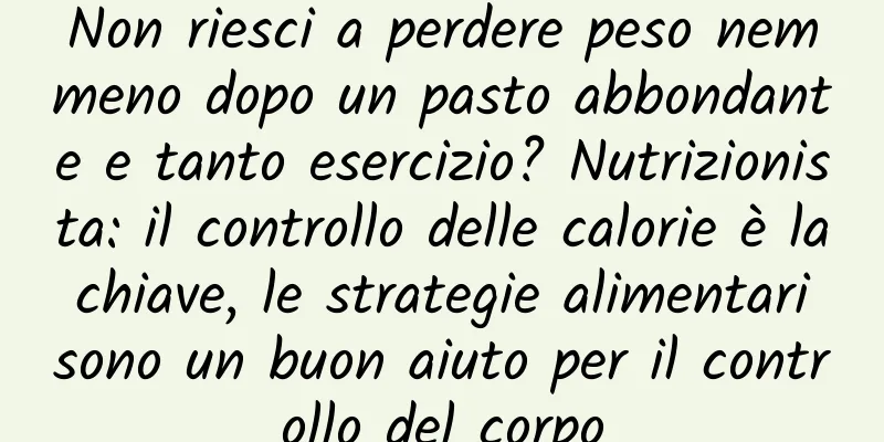 Non riesci a perdere peso nemmeno dopo un pasto abbondante e tanto esercizio? Nutrizionista: il controllo delle calorie è la chiave, le strategie alimentari sono un buon aiuto per il controllo del corpo