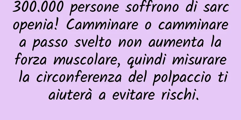 300.000 persone soffrono di sarcopenia! Camminare o camminare a passo svelto non aumenta la forza muscolare, quindi misurare la circonferenza del polpaccio ti aiuterà a evitare rischi.