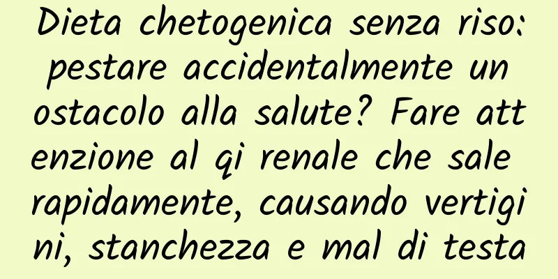 Dieta chetogenica senza riso: pestare accidentalmente un ostacolo alla salute? Fare attenzione al qi renale che sale rapidamente, causando vertigini, stanchezza e mal di testa