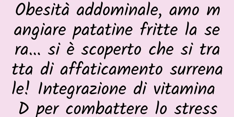 Obesità addominale, amo mangiare patatine fritte la sera... si è scoperto che si tratta di affaticamento surrenale! Integrazione di vitamina D per combattere lo stress