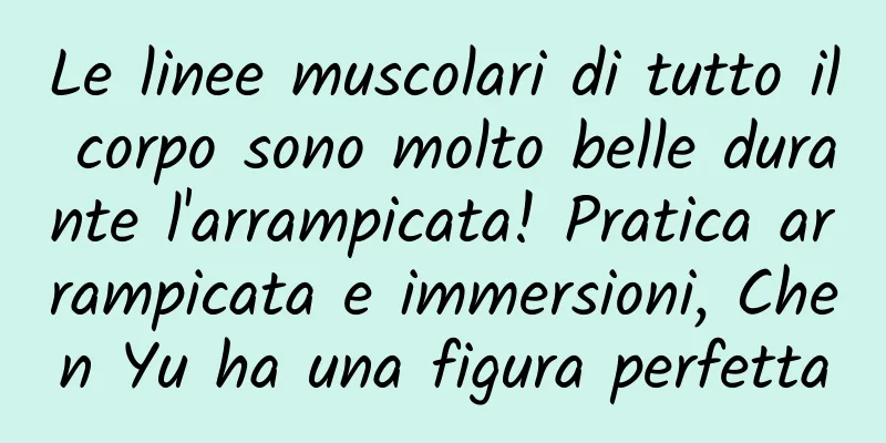 Le linee muscolari di tutto il corpo sono molto belle durante l'arrampicata! Pratica arrampicata e immersioni, Chen Yu ha una figura perfetta