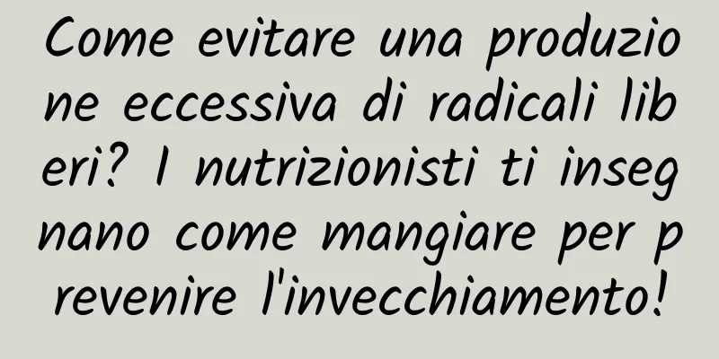 Come evitare una produzione eccessiva di radicali liberi? I nutrizionisti ti insegnano come mangiare per prevenire l'invecchiamento!