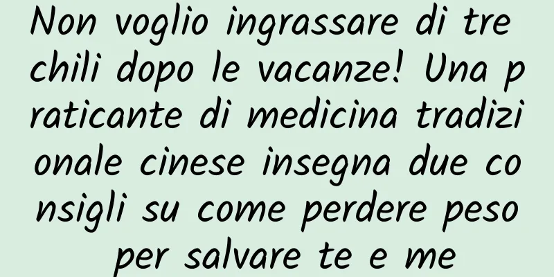 Non voglio ingrassare di tre chili dopo le vacanze! Una praticante di medicina tradizionale cinese insegna due consigli su come perdere peso per salvare te e me