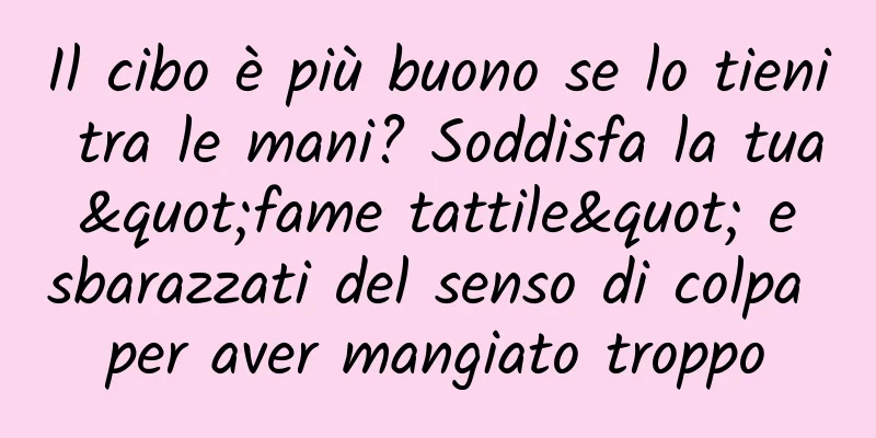 Il cibo è più buono se lo tieni tra le mani? Soddisfa la tua "fame tattile" e sbarazzati del senso di colpa per aver mangiato troppo