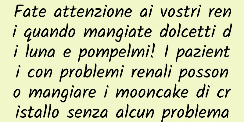 Fate attenzione ai vostri reni quando mangiate dolcetti di luna e pompelmi! I pazienti con problemi renali possono mangiare i mooncake di cristallo senza alcun problema