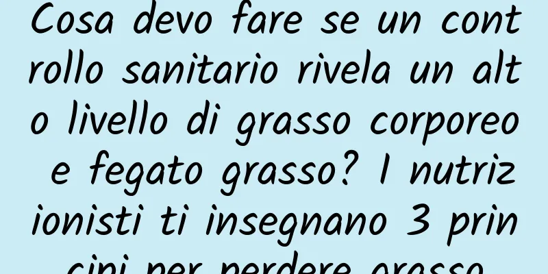 Cosa devo fare se un controllo sanitario rivela un alto livello di grasso corporeo e fegato grasso? I nutrizionisti ti insegnano 3 principi per perdere grasso