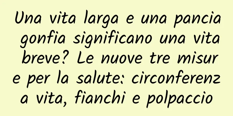 Una vita larga e una pancia gonfia significano una vita breve? Le nuove tre misure per la salute: circonferenza vita, fianchi e polpaccio