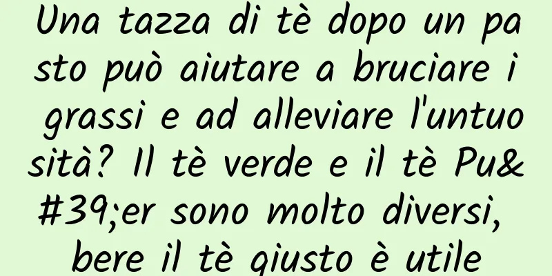 Una tazza di tè dopo un pasto può aiutare a bruciare i grassi e ad alleviare l'untuosità? Il tè verde e il tè Pu'er sono molto diversi, bere il tè giusto è utile