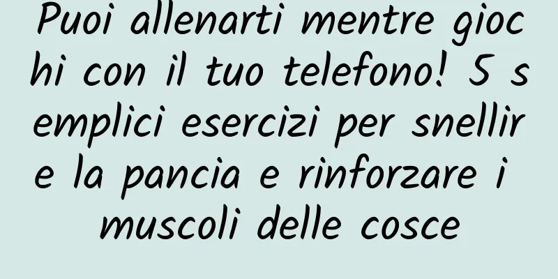 Puoi allenarti mentre giochi con il tuo telefono! 5 semplici esercizi per snellire la pancia e rinforzare i muscoli delle cosce