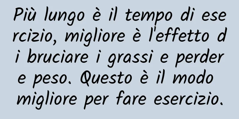Più lungo è il tempo di esercizio, migliore è l'effetto di bruciare i grassi e perdere peso. Questo è il modo migliore per fare esercizio.