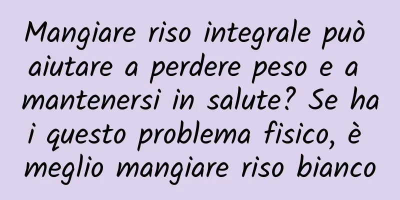 Mangiare riso integrale può aiutare a perdere peso e a mantenersi in salute? Se hai questo problema fisico, è meglio mangiare riso bianco