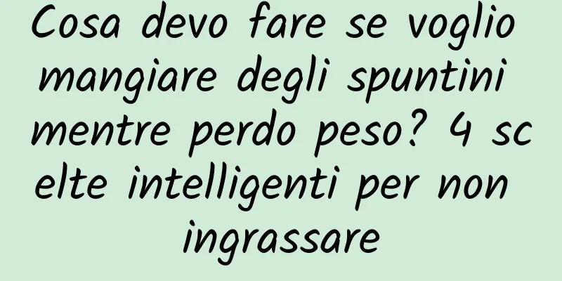 Cosa devo fare se voglio mangiare degli spuntini mentre perdo peso? 4 scelte intelligenti per non ingrassare