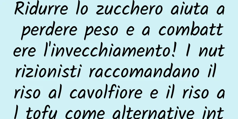 Ridurre lo zucchero aiuta a perdere peso e a combattere l'invecchiamento! I nutrizionisti raccomandano il riso al cavolfiore e il riso al tofu come alternative intelligenti all'amido