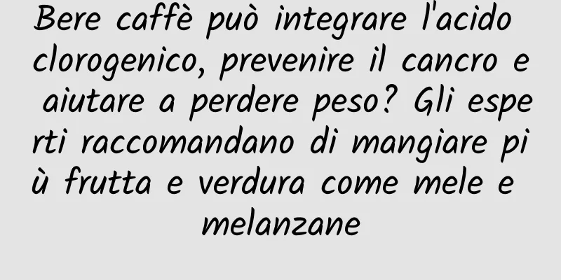 Bere caffè può integrare l'acido clorogenico, prevenire il cancro e aiutare a perdere peso? Gli esperti raccomandano di mangiare più frutta e verdura come mele e melanzane