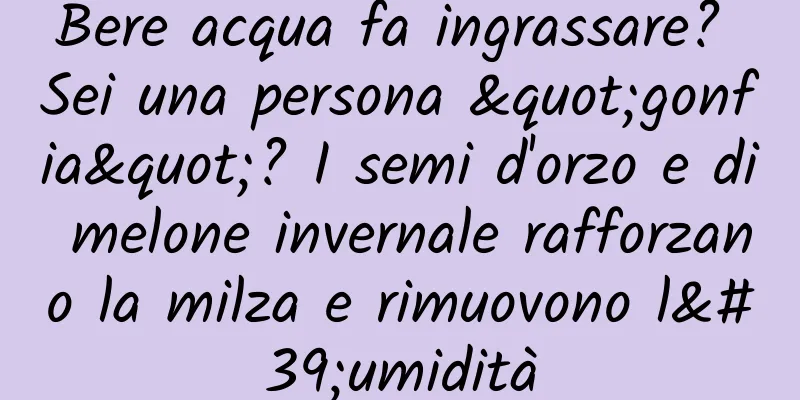 Bere acqua fa ingrassare? Sei una persona "gonfia"? I semi d'orzo e di melone invernale rafforzano la milza e rimuovono l'umidità