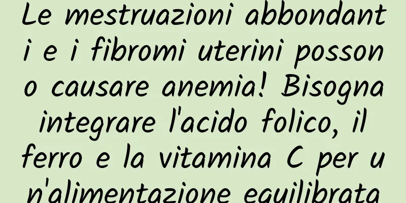 Le mestruazioni abbondanti e i fibromi uterini possono causare anemia! Bisogna integrare l'acido folico, il ferro e la vitamina C per un'alimentazione equilibrata