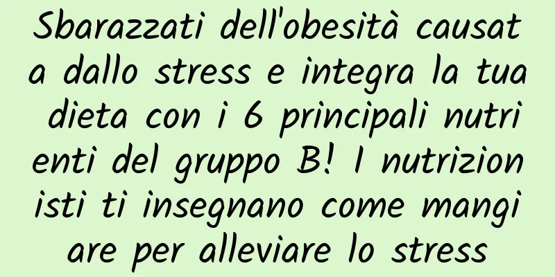 Sbarazzati dell'obesità causata dallo stress e integra la tua dieta con i 6 principali nutrienti del gruppo B! I nutrizionisti ti insegnano come mangiare per alleviare lo stress