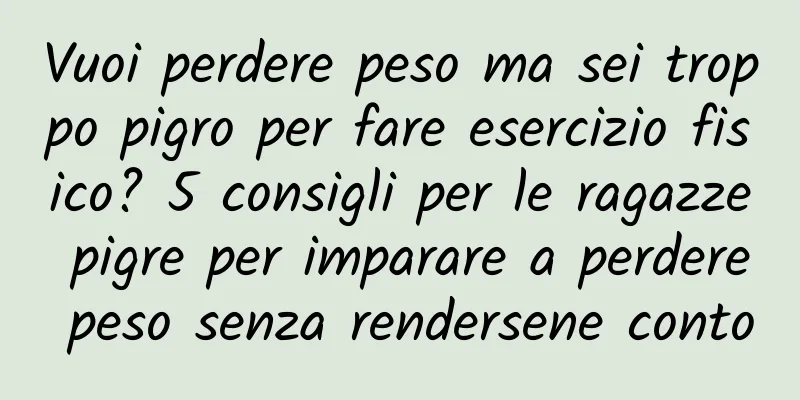Vuoi perdere peso ma sei troppo pigro per fare esercizio fisico? 5 consigli per le ragazze pigre per imparare a perdere peso senza rendersene conto