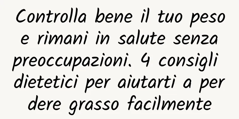 Controlla bene il tuo peso e rimani in salute senza preoccupazioni. 4 consigli dietetici per aiutarti a perdere grasso facilmente