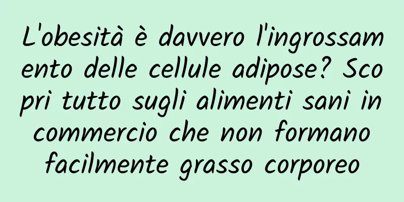 L'obesità è davvero l'ingrossamento delle cellule adipose? Scopri tutto sugli alimenti sani in commercio che non formano facilmente grasso corporeo