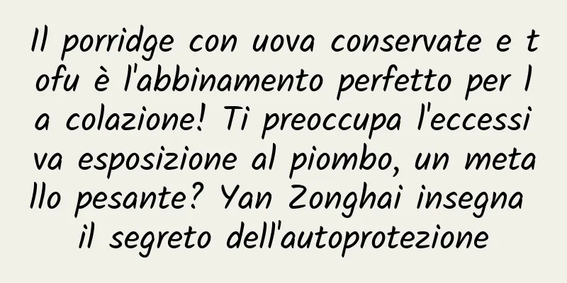 Il porridge con uova conservate e tofu è l'abbinamento perfetto per la colazione! Ti preoccupa l'eccessiva esposizione al piombo, un metallo pesante? Yan Zonghai insegna il segreto dell'autoprotezione