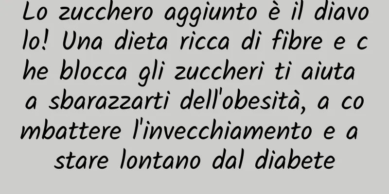Lo zucchero aggiunto è il diavolo! Una dieta ricca di fibre e che blocca gli zuccheri ti aiuta a sbarazzarti dell'obesità, a combattere l'invecchiamento e a stare lontano dal diabete