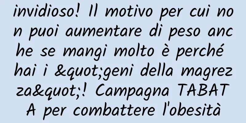invidioso! Il motivo per cui non puoi aumentare di peso anche se mangi molto è perché hai i "geni della magrezza"! Campagna TABATA per combattere l'obesità