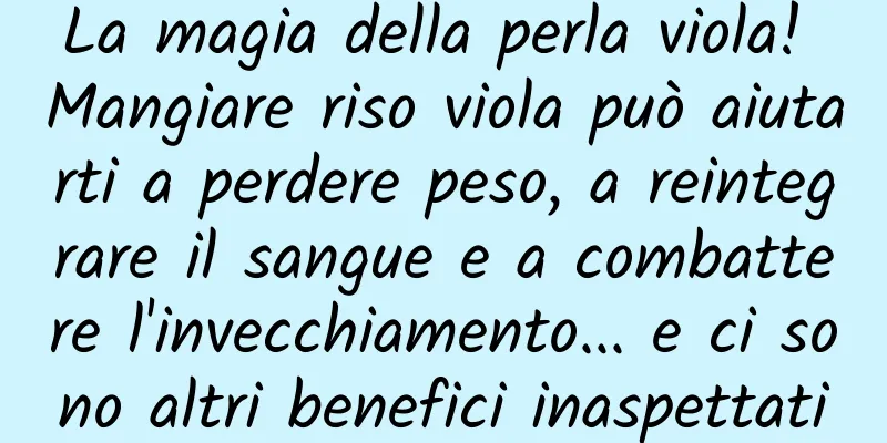 La magia della perla viola! Mangiare riso viola può aiutarti a perdere peso, a reintegrare il sangue e a combattere l'invecchiamento... e ci sono altri benefici inaspettati