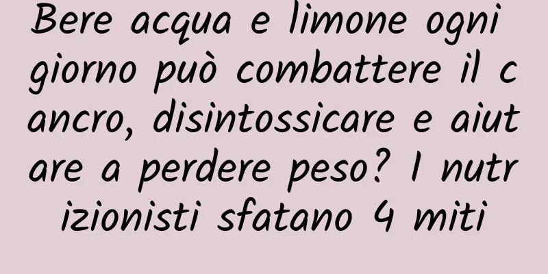 Bere acqua e limone ogni giorno può combattere il cancro, disintossicare e aiutare a perdere peso? I nutrizionisti sfatano 4 miti