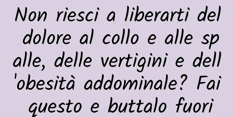 Non riesci a liberarti del dolore al collo e alle spalle, delle vertigini e dell'obesità addominale? Fai questo e buttalo fuori