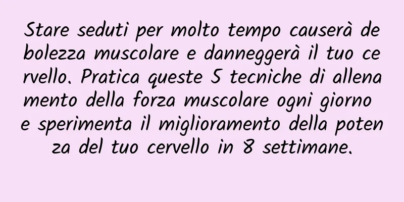 Stare seduti per molto tempo causerà debolezza muscolare e danneggerà il tuo cervello. Pratica queste 5 tecniche di allenamento della forza muscolare ogni giorno e sperimenta il miglioramento della potenza del tuo cervello in 8 settimane.