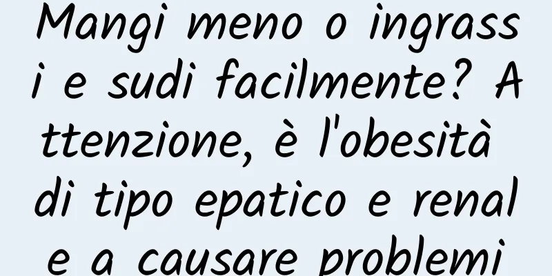 Mangi meno o ingrassi e sudi facilmente? Attenzione, è l'obesità di tipo epatico e renale a causare problemi