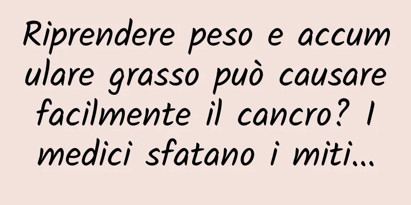 Riprendere peso e accumulare grasso può causare facilmente il cancro? I medici sfatano i miti...