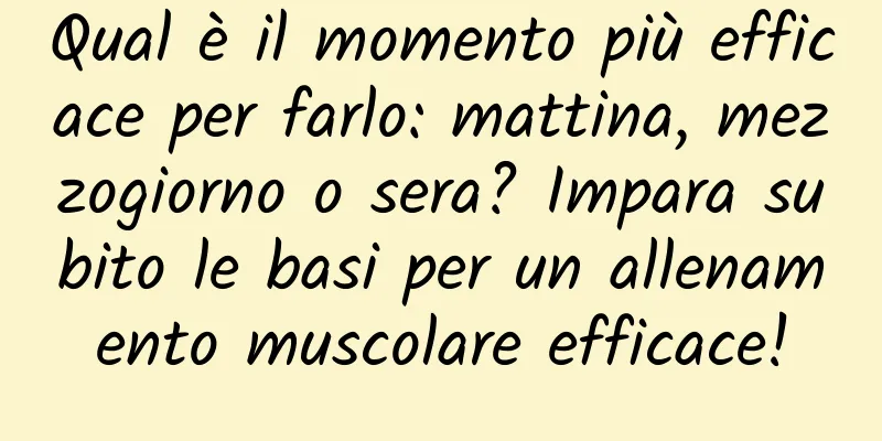 Qual è il momento più efficace per farlo: mattina, mezzogiorno o sera? Impara subito le basi per un allenamento muscolare efficace!