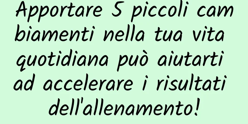 Apportare 5 piccoli cambiamenti nella tua vita quotidiana può aiutarti ad accelerare i risultati dell'allenamento!