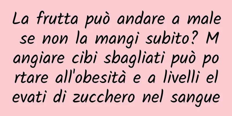 La frutta può andare a male se non la mangi subito? Mangiare cibi sbagliati può portare all'obesità e a livelli elevati di zucchero nel sangue