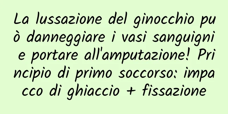 La lussazione del ginocchio può danneggiare i vasi sanguigni e portare all'amputazione! Principio di primo soccorso: impacco di ghiaccio + fissazione