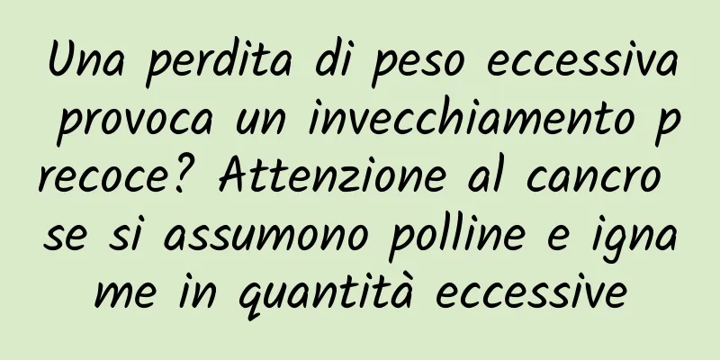 Una perdita di peso eccessiva provoca un invecchiamento precoce? Attenzione al cancro se si assumono polline e igname in quantità eccessive