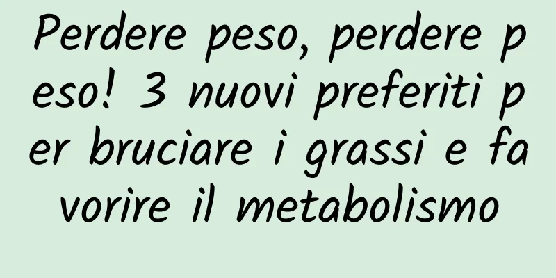 Perdere peso, perdere peso! 3 nuovi preferiti per bruciare i grassi e favorire il metabolismo