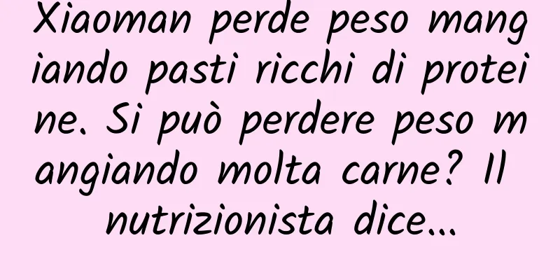 Xiaoman perde peso mangiando pasti ricchi di proteine. Si può perdere peso mangiando molta carne? Il nutrizionista dice...