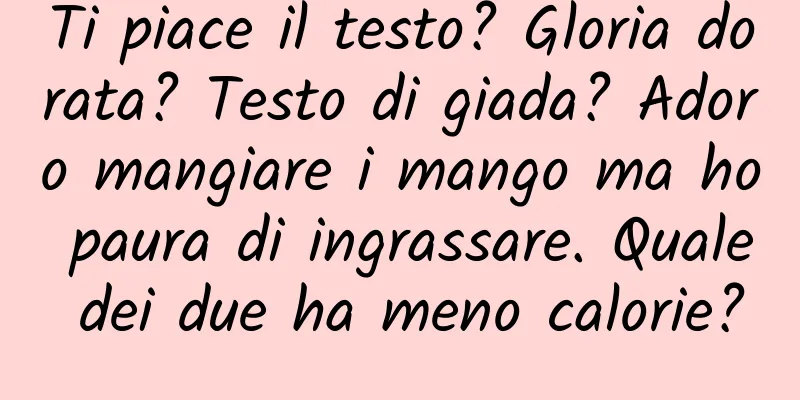 Ti piace il testo? Gloria dorata? Testo di giada? Adoro mangiare i mango ma ho paura di ingrassare. Quale dei due ha meno calorie?