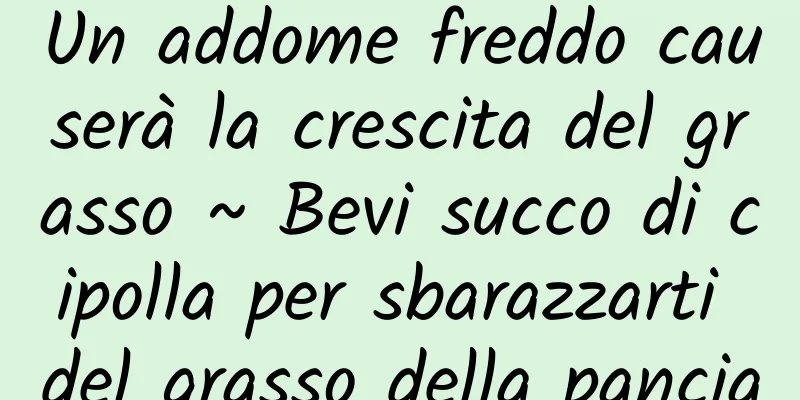 Un addome freddo causerà la crescita del grasso ~ Bevi succo di cipolla per sbarazzarti del grasso della pancia