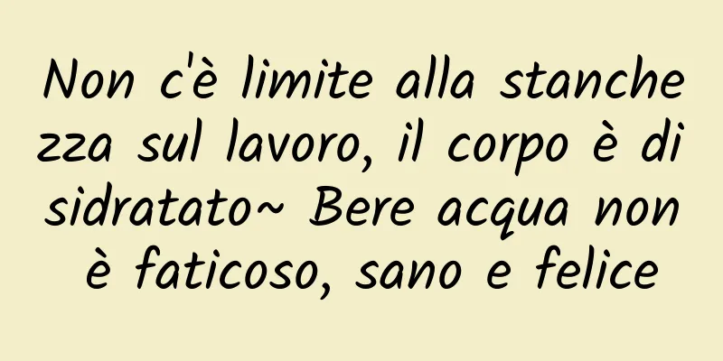 Non c'è limite alla stanchezza sul lavoro, il corpo è disidratato~ Bere acqua non è faticoso, sano e felice