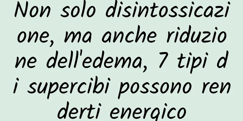 Non solo disintossicazione, ma anche riduzione dell'edema, 7 tipi di supercibi possono renderti energico