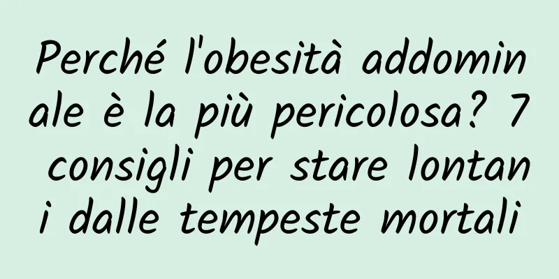 Perché l'obesità addominale è la più pericolosa? 7 consigli per stare lontani dalle tempeste mortali