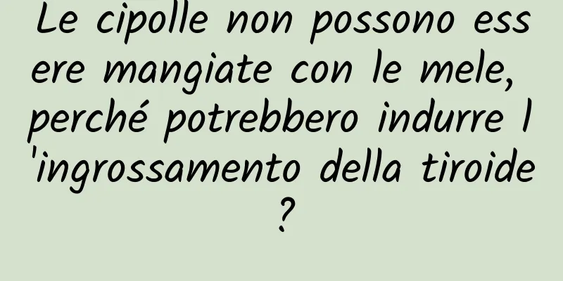 Le cipolle non possono essere mangiate con le mele, perché potrebbero indurre l'ingrossamento della tiroide?