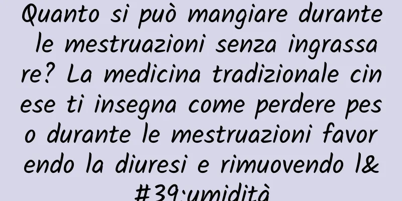 Quanto si può mangiare durante le mestruazioni senza ingrassare? La medicina tradizionale cinese ti insegna come perdere peso durante le mestruazioni favorendo la diuresi e rimuovendo l'umidità