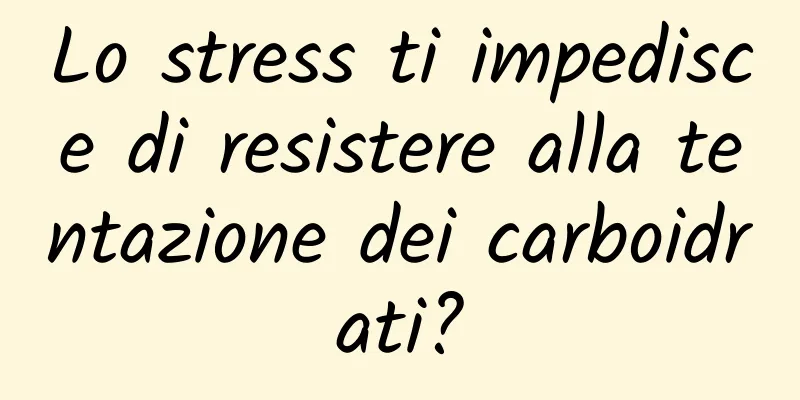 Lo stress ti impedisce di resistere alla tentazione dei carboidrati?