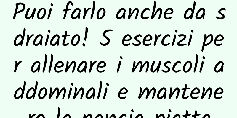 Puoi farlo anche da sdraiato! 5 esercizi per allenare i muscoli addominali e mantenere la pancia piatta